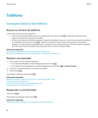 Guía del usuario                                                                                                       Teléfono




Teléfono
Conceptos básicos del teléfono

Buscar su número de teléfono
Lleve a cabo una de las acciones siguientes:
     • Para ver su número de teléfono activo, en la pantalla de inicio, pulse la tecla        . Seleccione el área de la parte
        superior de la pantalla, encima de las pestañas.
     • Si tiene varios números de teléfono asociados al dispositivo BlackBerry®, para ver una lista de sus números de teléfono,
        en la pantalla de inicio, pulse la tecla    . Haga clic en el área de la parte superior de la pantalla, encima de las
        pestañas. Si su plan de servicios inalámbricos es compatible con la mensajería de texto, el primer número de teléfono
        de la lista será el número de teléfono que utilice para enviar y recibir mensajes de texto.
Información relacionada
Acerca de la posibilidad de tener varios números de teléfono, 65
Mi número de teléfono aparece como Desconocido en la aplicación Teléfono, 70


Realizar una llamada
1. Lleve a cabo una de las acciones siguientes:
    • Si su dispositivo BlackBerry® está desbloqueado, pulse la tecla      .
    • Si su dispositivo está bloqueado y no desea desbloquearlo, pulse la tecla      > Realizar llamada.
2. Escriba un número de teléfono o un nombre de contacto.
3. Pulse la tecla    .

Para finalizar la llamada, pulse la tecla    .
Información relacionada
Agregar una pausa o un tiempo de espera a un número de teléfono, 190
Comandos de voz disponibles, 72
Activar la marcación desde la pantalla de bloqueo, 66
No puedo realizar o recibir llamadas, 69


Responder a una llamada
Pulse la tecla     .

Para finalizar una llamada, pulse la tecla       .
Información relacionada
Cambiar la melodía de llamada, las notificaciones o los recordatorios, 9




52
 