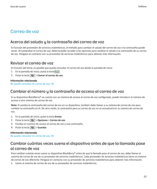 Guía del usuario                                                                                                       Teléfono




Correo de voz

Acerca del saludo y la contraseña del correo de voz
En función del proveedor de servicios inalámbricos, el método para cambiar el saludo del correo de voz o la contraseña puede
variar. Al comprobar el correo de voz, debería poder acceder a las opciones para cambiar el saludo o la contraseña de su correo
de voz. Póngase en contacto con su proveedor de servicios inalámbricos para obtener más información.


Revisar el correo de voz
En función del tema, es posible que pueda consultar el correo de voz desde la pantalla de inicio.
1. En la pantalla de inicio, pulse la tecla  .
2. Pulse la tecla      > Llamar al correo de voz.

Información relacionada
No puedo consultar mi correo de voz, 70


Cambiar el número y la contraseña de acceso al correo de voz
Si su dispositivo BlackBerry® no cuenta con un número de acceso al correo de voz configurado, puede introducir el número de
acceso a otro sistema de correo de voz.
Nota: Si cambia la contraseña del correo de voz en su dispositivo, también debe llamar a su sistema de correo de voz para
cambiar la contraseña en él. De otro modo, la contraseña para su correo de voz no se actualizará en su sistema de correo de
voz.
1.   En la pantalla de inicio, pulse la tecla Enviar.
2.   Pulse la tecla      > Opciones > Correo de voz.
3.   Escriba un número de acceso al correo de voz y una contraseña.
4.   Pulse la tecla      > Guardar.

Información relacionada
No puedo consultar mi correo de voz, 70


Cambiar cuántas veces suena el dispositivo antes de que la llamada pase
al correo de voz
Para cambiar cuántas veces suena su dispositivo BlackBerry® antes de que la llamada pase al correo de voz, debe llamar al
sistema de correo de voz de su proveedor de servicios inalámbricos. Cada proveedor de servicios inalámbricos tiene un sistema
de correo de voz diferente. Póngase en contacto con su proveedor de servicios inalámbricos para obtener más información.
1. Llame al sistema de correo de voz de su proveedor de servicios inalámbricos.




                                                                                                                              57
 