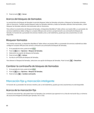Guía del usuario                                                                                                           Teléfono




4. Pulse la tecla      > Cerrar.


Acerca del bloqueo de llamadas
La característica de bloqueo de llamadas le permite bloquear todas las llamadas entrantes o bloquear las llamadas entrantes
sólo en itinerancia. También puede bloquear todas las llamadas salientes y todas las llamadas salientes internacionales, o bien
bloquear las llamadas salientes internacionales sólo en itinerancia.
Para utilizar la característica de bloqueo de llamadas, el dispositivo BlackBerry® debe utilizar una tarjeta SIM, y su proveedor de
servicios inalámbricos debe configurar su tarjeta SIM para este servicio y proporcionarle una contraseña de bloqueo de
llamada. En función de su proveedor de servicios móviles y de su red inalámbrica, puede que esta característica no esté
disponible.


Bloquear llamadas
Para realizar esta tarea, su dispositivo BlackBerry® debe utilizar una tarjeta SIM y su proveedor de servicios inalámbricos debe
configurar la tarjeta SIM para este servicio y ofrecerle una contraseña de bloqueo de llamadas.
1.   En la pantalla de inicio, pulse la tecla .
2.   Pulse la      ecla > Opciones > Bloqueo de llamadas.
3.   Seleccione una opción de bloqueo de llamadas.
4.   Pulse la tecla       > Activar.
5.   Escriba la contraseña de bloqueo de llamadas.
Para detener el bloqueo de llamadas, seleccione una opción de bloqueo de llamadas. Pulse la tecla          > Desactivar.


Cambiar la contraseña de bloqueo de llamadas
1. En la pantalla de inicio, pulse la tecla .
2. Pulse la      ecla > Opciones > Bloqueo de llamadas.
3. Pulse la tecla       > Cambiar contraseña.



Marcación fija y marcación inteligente
En función de su proveedor de servicios móviles y de su red inalámbrica, puede que esta característica no esté disponible.


Acerca de la marcación fija
Si activa la marcación fija, sólo podrá hacer las llamadas a los contactos que aparecen en su lista de marcación fija y a números
de acceso de emergencia oficiales (por ejemplo, 911 o 112).




60
 