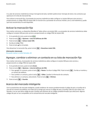 Guía del usuario                                                                                                          Teléfono




Si su plan de servicios inalámbricos incluye mensajería de texto, también podrá enviar mensajes de texto a los contactos que
aparezcan en la lista de marcación fija.
Para utilizar la marcación fija, el proveedor de servicios inalámbricos debe configurar su tarjeta SIM para este servicio y
proporcionarle un código PIN2 de tarjeta SIM. En función de su proveedor de servicios móviles y de su red inalámbrica, puede
que esta característica no esté disponible.


Activar la marcación fija
Para realizar esta tarea, su dispositivo BlackBerry® debe utilizar una tarjeta SIM, y su proveedor de servicios inalámbricos debe
configurar la tarjeta SIM para este servicio y proporcionarle un código PIN2 de tarjeta SIM.
1.   En la pantalla de inicio, pulse la tecla   .
2.   Pulse la tecla      > Opciones > Lista de teléfonos de FDN.
3.   Pulse la tecla      > Activar modo FDN.
4.   Escriba el código PIN2.
5.   Pulse la tecla en el teclado.
Para desactivar la marcación fija, pulse la tecla     > Desactivar modo FDN.
Información relacionada
No puedo realizar o recibir llamadas, 69


Agregar, cambiar o eliminar un contacto en su lista de marcación fija
Para realizar esta tarea, el proveedor de servicios inalámbricos debe configurar la tarjeta SIM para este servicio y
proporcionarle un código PIN2 de tarjeta SIM.
1. En la pantalla de inicio, pulse la tecla Enviar.
2. Pulse la tecla      > Opciones > Lista de teléfonos de FDN.
   • Para agregar un contacto, pulse la tecla       > Nuevo. Escriba el código PIN2. Pulse la tecla        . Escriba un nombre y
       un número de teléfono.
   • Para cambiar un contacto, pulse la tecla        > Editar. Cambie la información de contacto.
   • Para eliminar un contacto, selecciónelo. Pulse la tecla      > Eliminar.
3. Pulse la tecla       > Guardar.


Acerca del marcado inteligente
Con la característica de marcado inteligente, puede establecer de manera predeterminada el código de país y el prefijo de la
zona de los números de teléfono, de modo que no tenga que marcar el código de país y el prefijo cada vez que realice una
llamada, a no ser que dicho código de país o prefijo sean distintos de los códigos predeterminados que seleccionó. Algunos
códigos de país no son compatibles con la característica de marcado inteligente.




                                                                                                                               61
 
