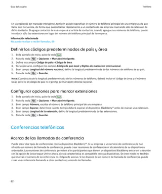 Guía del usuario                                                                                                      Teléfono




En las opciones del marcado inteligente, también puede especificar el número de teléfono principal de una empresa a la que
llame con frecuencia, de forma que pueda llamar rápidamente a un contacto de esa empresa marcando sólo la extensión de
dicho contacto. Si agrega contactos de esa empresa a su lista de contactos, cuando agregue sus números de teléfono, puede
introducir sólo las extensiones en lugar del número de teléfono principal de la empresa.
Información relacionada
No puedo realizar o recibir llamadas, 69


Definir los códigos predeterminados de país y área
1.   En la pantalla de inicio, pulse la tecla .
2.   Pulse la tecla      > Opciones > Marcado inteligente.
3.   Defina los campos Código de país y Código de área.
4.   Si es necesario, configure los campos Código de país local y Dígitos de marcación internacional.
5.   En el campo Longitud del número nacional, defina la longitud predeterminada de los números de teléfono de su país.
6.   Pulse la tecla      > Guardar.

Nota: Cuando calcule la longitud predeterminada de los números de teléfono, deberá incluir el código de área y el número
local, pero no el código de país ni el prefijo de marcación directa nacional.


Configurar opciones para marcar extensiones
1.   En la pantalla de inicio, pulse la tecla .
2.   Pulse la tecla      > Opciones > Marcado inteligente.
3.   En el campo Número, escriba el número de teléfono principal de una empresa.
4.   En el campo Esperar, determine cuánto tiempo deberá esperar el dispositivo BlackBerry® antes de marcar una extensión.
5.   En el campo Longitud de la extensión, defina la longitud predeterminada de las extensiones.
6.   Pulse la tecla      > Guardar.



Conferencias telefónicas

Acerca de las llamadas de conferencia
Puede crear dos tipos de conferencias con su dispositivo BlackBerry®. Si su empresa o un servicio de conferencias le han
ofrecido un número de llamada de conferencia, puede crear reuniones de conferencia en el calendario de su dispositivo u
ordenador. Las reuniones de conferencia permiten a los participantes que tienen un dispositivo BlackBerry entrar en la reunión
con la opción de único toque Unirse ahora, si esta característica es compatible con sus dispositivos. De este modo no tendrán
que marcar el número de la conferencia ni códigos de acceso. Si no dispone de un número de llamada de conferencia, puede
crear una conferencia llamando a otros contactos y uniendo las llamadas.




62
 