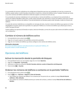 Guía del usuario                                                                                                       Teléfono




Si su proveedor de servicios inalámbricos ha configurado el dispositivo para que sea compatible con más de un número de
teléfono, puede realizar y recibir llamadas únicamente a través de su número de teléfono activo. Cualquier llamada que reciba
a sus otros números de teléfono obtendrá la señal de ocupado o se enviará al correo de voz.
Si su proveedor de servicios inalámbricos le ha suministrado un número de teléfono, y su empresa le ha suministrado un
número de teléfono BlackBerry MVS Client, puede realizar llamadas sólo utilizando su número de teléfono activo pero recibirá
llamadas a todos los números de teléfono. Si ya está atendiendo una llamada, puede recibir llamadas a todos los números de
teléfono.
Si su plan de servicios inalámbricos es compatible con mensajes de texto, el primer número de teléfono que aparece en la lista
desplegable en la parte superior de la pantalla en la aplicación Teléfono es el número de teléfono que utilizará para enviar y
recibir mensajes de texto.
Puede modificar las opciones de llamada en espera, desvío de llamadas y correo de voz para cada número de teléfono asociado
con su dispositivo.


Cambiar el número de teléfono activo
1. En la pantalla de inicio, pulse la tecla   .
2. Haga clic en la parte superior de la pantalla, encima de las pestañas.
3. Haga clic en el número de teléfono que desea configurar como número de teléfono activo.
Información relacionada
Mi número de teléfono aparece como Desconocido en la aplicación Teléfono, 70
No puedo realizar o recibir llamadas, 69



Opciones del teléfono

Activar la marcación desde la pantalla de bloqueo
1.   En la pantalla de inicio o en una carpeta, haga clic en el icono Opciones.
2.   Haga clic en Seguridad > Contraseña.
3.   Seleccione la casilla de verificación Permitir llamadas salientes cuando el dispositivo está bloqueado.
4.   Pulse la tecla       > Guardar.


Ordenar los números de teléfono o contactos en la pantalla Teléfono
1. En la pantalla de inicio, pulse la tecla  .
2. Pulse la     tecla > Opciones > Registros y listas de llamadas.
   • Para ordenar los números de teléfono o los contactos por frecuencia de uso, cambie el campo Vista de lista de
       teléfonos a Más utilizados.
   • Para ordenar los contactos alfabéticamente por nombre del contacto, cambie el campo Vista de lista de teléfonos a
       Nombre.




66
 