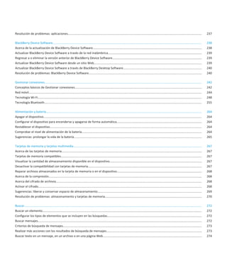 Resolución de problemas: aplicaciones..............................................................................................................................................................                       237

BlackBerry Device Software...............................................................................................................................................................................                 238
Acerca de la actualización de BlackBerry Device Software................................................................................................................................                                  238
Actualizar BlackBerry Device Software a través de la red inalámbrica..............................................................................................................                                        239
Regresar a o eliminar la versión anterior de BlackBerry Device Software.........................................................................................................                                          239
Actualizar BlackBerry Device Software desde un sitio Web...............................................................................................................................                                   239
Actualizar BlackBerry Device Software a través de BlackBerry Desktop Software............................................................................................                                                 240
Resolución de problemas: BlackBerry Device Software.....................................................................................................................................                                  240

Gestionar conexiones.........................................................................................................................................................................................             242
Conceptos básicos de Gestionar conexiones.....................................................................................................................................................                            242
Red móvil............................................................................................................................................................................................................     244
Tecnología Wi-Fi.................................................................................................................................................................................................         248
Tecnología Bluetooth.........................................................................................................................................................................................             255

Alimentación y batería.......................................................................................................................................................................................             264
Apagar el dispositivo..........................................................................................................................................................................................           264
Configurar el dispositivo para encenderse y apagarse de forma automática....................................................................................................                                              264
Restablecer el dispositivo...................................................................................................................................................................................             264
Comprobar el nivel de alimentación de la batería.............................................................................................................................................                             264
Sugerencias: prolongar la vida de la batería......................................................................................................................................................                        265

Tarjetas de memoria y tarjetas multimedia.......................................................................................................................................................                          267
Acerca de las tarjetas de memoria.....................................................................................................................................................................                    267
Tarjetas de memoria compatibles......................................................................................................................................................................                     267
Visualizar la cantidad de almacenamiento disponible en el dispositivo............................................................................................................                                         267
Desactivar la compatibilidad con tarjetas de memoria......................................................................................................................................                                267
Reparar archivos almacenados en la tarjeta de memoria o en el dispositivo....................................................................................................                                             268
Acerca de la compresión....................................................................................................................................................................................               268
Acerca del cifrado de archivos............................................................................................................................................................................                268
Activar el cifrado................................................................................................................................................................................................        268
Sugerencias: liberar y conservar espacio de almacenamiento...........................................................................................................................                                     269
Resolución de problemas: almacenamiento y tarjetas de memoria..................................................................................................................                                           270

Buscar.................................................................................................................................................................................................................   272
Buscar un elemento...........................................................................................................................................................................................             272
Configurar los tipos de elementos que se incluyen en las búsquedas...............................................................................................................                                         272
Buscar mensajes.................................................................................................................................................................................................          272
Criterios de búsqueda de mensajes...................................................................................................................................................................                      273
Realizar más acciones con los resultados de búsqueda de mensajes................................................................................................................                                          273
Buscar texto en un mensaje, en un archivo o en una página Web....................................................................................................................                                         274
 
