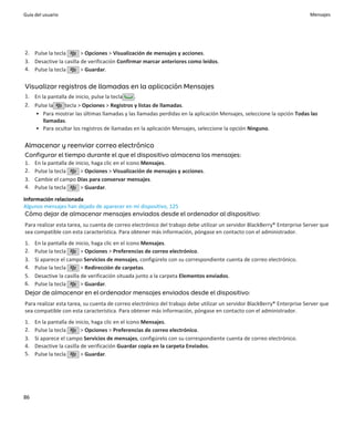 Guía del usuario                                                                                                         Mensajes




2. Pulse la tecla       > Opciones > Visualización de mensajes y acciones.
3. Desactive la casilla de verificación Confirmar marcar anteriores como leídos.
4. Pulse la tecla       > Guardar.

Visualizar registros de llamadas en la aplicación Mensajes
1. En la pantalla de inicio, pulse la tecla  .
2. Pulse la     tecla > Opciones > Registros y listas de llamadas.
   • Para mostrar las últimas llamadas y las llamadas perdidas en la aplicación Mensajes, seleccione la opción Todas las
       llamadas.
   • Para ocultar los registros de llamadas en la aplicación Mensajes, seleccione la opción Ninguno.

Almacenar y reenviar correo electrónico
Configurar el tiempo durante el que el dispositivo almacena los mensajes:
1.   En la pantalla de inicio, haga clic en el icono Mensajes.
2.   Pulse la tecla      > Opciones > Visualización de mensajes y acciones.
3.   Cambie el campo Días para conservar mensajes.
4.   Pulse la tecla      > Guardar.

Información relacionada
Algunos mensajes han dejado de aparecer en mi dispositivo, 125
Cómo dejar de almacenar mensajes enviados desde el ordenador al dispositivo:
Para realizar esta tarea, su cuenta de correo electrónico del trabajo debe utilizar un servidor BlackBerry® Enterprise Server que
sea compatible con esta característica. Para obtener más información, póngase en contacto con el administrador.
1.   En la pantalla de inicio, haga clic en el icono Mensajes.
2.   Pulse la tecla       > Opciones > Preferencias de correo electrónico.
3.   Si aparece el campo Servicios de mensajes, configúrelo con su correspondiente cuenta de correo electrónico.
4.   Pulse la tecla       > Redirección de carpetas.
5.   Desactive la casilla de verificación situada junto a la carpeta Elementos enviados.
6.   Pulse la tecla       > Guardar.
Dejar de almacenar en el ordenador mensajes enviados desde el dispositivo:
Para realizar esta tarea, su cuenta de correo electrónico del trabajo debe utilizar un servidor BlackBerry® Enterprise Server que
sea compatible con esta característica. Para obtener más información, póngase en contacto con el administrador.
1.   En la pantalla de inicio, haga clic en el icono Mensajes.
2.   Pulse la tecla       > Opciones > Preferencias de correo electrónico.
3.   Si aparece el campo Servicios de mensajes, configúrelo con su correspondiente cuenta de correo electrónico.
4.   Desactive la casilla de verificación Guardar copia en la carpeta Enviados.
5.   Pulse la tecla       > Guardar.




86
 