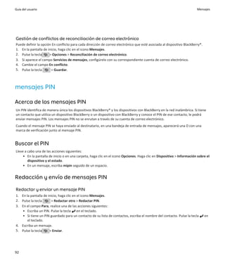 Guía del usuario                                                                                                         Mensajes




Gestión de conflictos de reconciliación de correo electrónico
Puede definir la opción En conflicto para cada dirección de correo electrónico que esté asociada al dispositivo BlackBerry®.
1. En la pantalla de inicio, haga clic en el icono Mensajes.
2. Pulse la tecla     > Opciones > Reconciliación de correo electrónico.
3. Si aparece el campo Servicios de mensajes, configúrelo con su correspondiente cuenta de correo electrónico.
4. Cambie el campo En conflicto.
5. Pulse la tecla      > Guardar.



mensajes PIN

Acerca de los mensajes PIN
Un PIN identifica de manera única los dispositivos BlackBerry® y los dispositivos con BlackBerry en la red inalámbrica. Si tiene
un contacto que utiliza un dispositivo BlackBerry o un dispositivo con BlackBerry y conoce el PIN de ese contacto, le podrá
enviar mensajes PIN. Los mensajes PIN no se enrutan a través de su cuenta de correo electrónico.
Cuando el mensaje PIN se haya enviado al destinatario, en una bandeja de entrada de mensajes, aparecerá una D con una
marca de verificación junto al mensaje PIN.


Buscar el PIN
Lleve a cabo una de las acciones siguientes:
     • En la pantalla de inicio o en una carpeta, haga clic en el icono Opciones. Haga clic en Dispositivo > Información sobre el
        dispositivo y el estado.
     • En un mensaje, escriba mipin seguido de un espacio.


Redacción y envío de mensajes PIN

Redactar y enviar un mensaje PIN
1. En la pantalla de inicio, haga clic en el icono Mensajes.
2. Pulse la tecla      > Redactar otro > Redactar PIN.
3. En el campo Para, realice una de las acciones siguientes:
   • Escriba un PIN. Pulse la tecla en el teclado.
   • Si tiene un PIN guardado para un contacto de su lista de contactos, escriba el nombre del contacto. Pulse la tecla        en
       el teclado.
4. Escriba un mensaje.
5. Pulse la tecla     > Enviar.




92
 