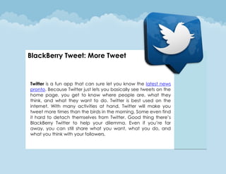 BlackBerry Tweet: More Tweet



Twitter is a fun app that can sure let you know the latest news
pronto. Because Twitter just lets you basically see tweets on the
home page, you get to know where people are, what they
think, and what they want to do. Twitter is best used on the
internet. With many activities at hand, Twitter will make you
tweet more times than the birds in the morning. Some even find
it hard to detach themselves from Twitter. Good thing there’s
BlackBerry Twitter to help your dilemma. Even if you’re far
away, you can still share what you want, what you do, and
what you think with your followers.
 