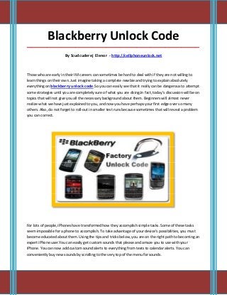 Blackberry Unlock Code
_____________________________________________________________________________________

                       By Scudcuderej Elenor - http://cellphoneunlock.net



Those who are early in their IM careers can sometimes be hard to deal with if they are not willing to
learn things on their own. Just imagine taking a complete newbie and trying to explain absolutely
everything on blackberry unlock code.So you can easily see that it really can be dangerous to attempt
some strategies until you are completely sure of what you are doing.In fact, today's discussion will be on
topics that will not give you all the necessary background about them. Beginners will almost never
realize what we have just explained to you, and now you have perhaps your first edge over so many
others. Also, do not forget to roll-out in smaller test runs because sometimes that will reveal a problem
you can correct.




For lots of people, iPhones have transformed how they accomplish simple tasks. Some of these tasks
seem impossible for a phone to accomplish. To take advantage of your device's possibilities, you must
become educated about them. Using the tips and tricks below, you are on the right path to becoming an
expert iPhone user.You can easily get custom sounds that please and amaze you to use with your
iPhone. You can now add custom sound alerts to everything from texts to calendar alerts. You can
conveniently buy new sounds by scrolling to the very top of the menu for sounds.
 