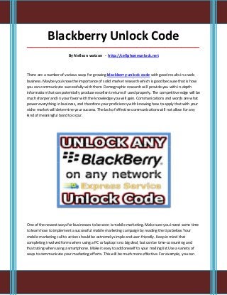 Blackberry Unlock Code
_____________________________________________________________________________________

                         By Nellson watson - http://cellphoneunlock.net



There are a number of various ways for growing blackberry unlock code with good results in a web
business. Maybe you know the importance of solid market research which is good because that is how
you can communicate successfully with them. Demographic research will provide you with in-depth
information that can potentially produce excellent returns if used properly. The competitive edge will be
much sharper and in your favor with the knowledge you will gain. Communications and words are what
power everything in business, and therefore your proficiency with knowing how to apply that with your
niche market will determine your success. The lack of effective communications will not allow for any
kind of meaningful bond to occur.




One of the newest ways for businesses to be seen is mobile marketing. Make sure you invest some time
to learn how to implement a successful mobile marketing campaign by reading the tips below.Your
mobile marketing call to action should be extremely simple and user-friendly. Keep in mind that
completing involved forms when using a PC or laptop is no big deal, but can be time-consuming and
frustrating when using a smartphone. Make it easy to add oneself to your mailing list.Use a variety of
ways to communicate your marketing efforts. This will be much more effective. For example, you can
 