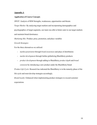 Appendix A

Application of Course Concepts

SWOT: Analysis of RIM Strengths, weaknesses, opportunities and threats

Target Market: By analyzing target markets and incorporating demographics and

psychographics of target segments, our team was able to better cater to our target markets

and maintain brand dominance.

Marketing Mix: Product, price, promotion, and place variables

Growth Strategies:

For the three alternatives we utilized:

   -   market penetration through brand awareness and place of distribution

   -   market development through further globalizing BlackBerry products

   -   product development through adding to BlackBerry product depth and brand

       extension by introducing a new product under the BlackBerry brand

Product Life Cycle: Research has indicated the BlackBerry is in the maturity phase of the

life cycle and must develop strategies accordingly.

Brand loyalty: Enhanced when implementing product strategies to exceed customer

expectations




                                                                                       10
 