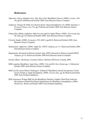 References

Abkowitz, Alyssa. Hempel, Jessi. Thai, Kim. How BlackBerry Does It. (2009). Fortune, 160,
     (4), pg.92-100.Retrieved October 2009, from Business Source Complete.

Anderson, Thomas M. What You Need to Know About Smartphones 2.0. (2009). Kiplinger’s
      Personal Finance, 63, (11), pg.79.Retrieved October 2009, from Business Source
      Complete.

Chang, Rita. Media, marketers, Mad Ave just mad for Apple iPhone. (2009). Advertising Age,
       80, (28), pg.3-22.Retrieved October 2009, from Business Source Complete.

Cleverly Simple. (2009). Economist, 392, (8651), pg.80-81.Retrieved October 2009, from
       Business Source Complete.

Datamonitor: Apple Inc. (2009). Apple Inc. SWOT Analysis, p.1-11. Retrieved October 2009,
      from Business Source Complete.

Datamonitor: Research In Motion Limited. (July 2009). Research In Motion Limited SWOT
      Analysis, p1-10. Retrieved October 2009 from Business Source Complete.

Grewal, Dhruv. Marketing, Canadian Edition. McGraw-Hill Irwin, Canada, 2009.

RIM Launches BlackBerry Apps Store. (2009). TelecomWeb News Break, pg. 1-3.Retrieved
      October 2009, from Business Source Complete.

RIM Unveils Latest iPhone Challenger; ‘Enhanced’ BlackBerry Storm2 Incorporates Touch
     Screen Similar to Apple Smartphone. (2009). Toronto Star, pg. B.4.Retrieved October
     2009, from ProQuest databases.

RIM Announces Widget SDK for the BlackBerry Platform; Enables Third Party Software
     Developers to Build Wed-Based Applications for BlackBerry Smartphones. (2009).
     Marketwire. Retrieved October 2009, from ProQuest databases.




                                                                                             11
 