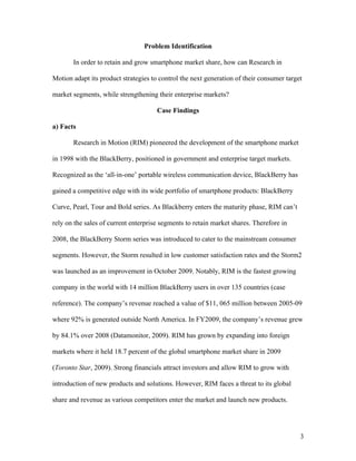 Problem Identification

       In order to retain and grow smartphone market share, how can Research in

Motion adapt its product strategies to control the next generation of their consumer target

market segments, while strengthening their enterprise markets?

                                      Case Findings

a) Facts

       Research in Motion (RIM) pioneered the development of the smartphone market

in 1998 with the BlackBerry, positioned in government and enterprise target markets.

Recognized as the ‘all-in-one’ portable wireless communication device, BlackBerry has

gained a competitive edge with its wide portfolio of smartphone products: BlackBerry

Curve, Pearl, Tour and Bold series. As Blackberry enters the maturity phase, RIM can’t

rely on the sales of current enterprise segments to retain market shares. Therefore in

2008, the BlackBerry Storm series was introduced to cater to the mainstream consumer

segments. However, the Storm resulted in low customer satisfaction rates and the Storm2

was launched as an improvement in October 2009. Notably, RIM is the fastest growing

company in the world with 14 million BlackBerry users in over 135 countries (case

reference). The company’s revenue reached a value of $11, 065 million between 2005-09

where 92% is generated outside North America. In FY2009, the company’s revenue grew

by 84.1% over 2008 (Datamonitor, 2009). RIM has grown by expanding into foreign

markets where it held 18.7 percent of the global smartphone market share in 2009

(Toronto Star, 2009). Strong financials attract investors and allow RIM to grow with

introduction of new products and solutions. However, RIM faces a threat to its global

share and revenue as various competitors enter the market and launch new products.




                                                                                          3
 