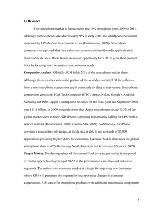 b) Research

       The smartphone market is forecasted to rise 19% throughout years 2009 to 2011.

Although mobile phone sales decreased by 9% in early 2009, the smartphone movement

increased by 13% despite the economic crisis (Datamonitor, 2009). Smartphone

consumers have proved that they value entertainment and multi-media applications in

their mobile devices. These trends present an opportunity for RIM to grow their product

lines by focusing more on mainstream consumer needs.

Competitive Analysis: Globally, RIM holds 20% of the smartphone market share.

Although this is a rather substantial portion of the available market, RIM faces threats

from close smartphone competitors and is constantly rivaling to stay on top. Smartphone

competitors consist of: High Tech Computer (HTC), Apple, Nokia, Google’s Android,

Samsung and Palm. Apple’s smartphone net sales for the fiscal year end September 2008

was $11.8 billion. In 2009, research shows that Apple smartphones seized 13.3% of the

global market share as their 3GB iPhone is growing in popularity selling for $199 with a

service contract (Datamonitor, 2009; Toronto Star, 2009). Additionally, the iPhone

provides a competitive advantage, as the device is able to run upwards of 85,000

applications providing higher utility for customers. Likewise, Nokia dominates the global

smartphone share at 40% threatening North American market shares (Abkowitz, 2009).

Target Market: The demographics of the current Blackberry target market is composed

of mid to upper class buyers aged 30-55 in the professional, executive and industrial

segments. The mainstream consumer market is a target for acquiring new customers

where RIM will penetrate this segment by incorporating changes in consumer

expectations. RIM can offer smartphone products with additional multimedia components




                                                                                           4
 