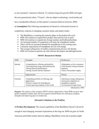 to suit consumers’ interactive lifestyle. To continue long-term growth, RIM will target

the next generational cohort, “Tweens”, who are adept to technology, social media and

have considerable influence on their parent’s consumer behavior (Grewal, 2009).

c) Assumptions-The following assumptions are based on a forecasted increase in

competition, response to changing consumer needs, and market trends:

          The BlackBerry is entering the maturity phase in the product life cycle
          RIM will continue to expand their product lines and services to grow
          RIM will continue to expand into foreign markets and build partnerships
          An increased number of competitors will enter the smartphone market
          There will be an increased demand for smartphones in the coming years
          Consumer expectations of smartphone devices will change
          The average selling price of mobile communication devices will decline
          RIM will continue to partner up with software developers and add applications

                                 SWOT: Research in Motion

RIM              Strengths                                    Weaknesses

Internal         -Comprehensive offering and portfolio        -Dependence on few customers
                 -Growing brand image and brand loyalty       in the business and government
                 -Strong financial performance                segments
                 -Strong research and development             -Issues with product supply

                 Opportunities                                Threats

External         -Expanding portfolio of offerings and        -Declining average selling price
                 applications                                 -Increased competition in
                 -Positive outlook for Smartphones            smartphone segment
                 -Fastest growing company in the world        -Involvement in legal issues
                                                                           (Datamonitor, 2009)

Purpose: The analysis of the company SWOT outlines opportunities where RIM can grow their
global smartphone market share and resist against external threats, by utilizing its company
strengths and improving upon its weaknesses.

                             Alternative Solutions to the Problem


1) Product Development: The current capabilities of the BlackBerry Storm2 will not be

enough to meet changing consumer expectations in the long run. RIM can grow its North

American and Global market share by adding a BlackBerry series the to product depth


                                                                                               5
 