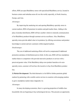 efforts, RIM can open BlackBerry stores with specialized BlackBerry service, located in

business centers and suburban areas all over the world; especially, in North America,

Europe, and Asia.

Advantages:

        By improving the marketing mix and opening BlackBerry specialty stores in

current markets, RIM will penetrate its markets and grab market share. Adding to the

place of product distribution, RIM will have another vehicle to intensify communication

of its BlackBerry products through customer service excellence. Also, BlackBerry

specialty stores provide added value to its products, by offering convenience and product

knowledge to current and new customers within targeted markets.

Disadvantages:

        The cost of additional marketing efforts will not be compensated if additional

promotion and place of distribution proves futile. In this case, RIM will lose smartphone

market shares to competitors who provide innovative products or services with a

perceived greater value. If the BlackBerry delays new product launches at its new

specialty stores, customer will not have the incentive to buy from BlackBerry product

line.

3) Market Development: The third alternative is for RIM to further penetrate global

markets by partnering with a mobile carrier services in countries with emerging markets

to grow smartphone market share (Appendix A).

Advantages:

        In many developing economies, there is a growing proportion of middle-class

households who are beginning to buy technological devices. This presents an opportunity




                                                                                            7
 