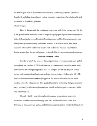 for RIM to grab market share and increase revenue. Continuing to partner up and co-

brand with global carriers enhances various consumer perceptions of product quality and

adds value to BlackBerry products.

Disadvantages:

       There is the potential that continuing to co-brand with global carriers may fail for

RIM; global carrier brands are suited to respective geographic regions and demographics

in the different cultures, resulting in different customer profiles. Carrier companies may

change their priorities causing co-branded products to be discontinued. As a result,

customer relationships and loyalty created with co-branded products would be lost.

Lastly, venture into foreign markets may be impeded by foreign governmental regulation.

                                Solution and Plan Action

       In order to satisfy the needs of the next generation of consumers and grow global

smartphone market share, RIM should increase its product depth by adding a new series

to the Blackberry smartphone product line. The compact BlackBerry Sky will feature

greater multimedia and application capabilities, non-scratch recycled metal, a full LED

touch screen in combination Qwerty keypad on the reverse side of the device, and a

satellite option for all customers. This speedy BlackBerry will satisfy changing consumer

expectations about what smartphones should provide and once again become the “all in

one” mobile device.

       Globally, the Sky smartphone phone is targeted at current and prospective

consumers, who have an ever changing need for a multi-media device, from web

browsing to music, movies, gaming and application customization. The product launch of




                                                                                             8
 