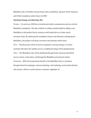 BlackBerry Sky will further increase brand value, profitability, and grow North American

and Global smartphone market shares for RIM.

Marketing Strategy and Marketing Mix:

Product – Up until now, RIM has revolutionized mobile communication devices with the

BlackBerry smartphone. The idea would be to enhance product depth by adding a new

BlackBerry to the product line by creating a multi-media device to better satisfy

consumer needs. By enhancing the smartphone features and ultimately redesigning the

BlackBerry, the product will attract consumers and dominate market share.

Price – The price point will be set by the competitors’ pricing strategies. For those

customers that desire the satellite service, an additional charge will be predetermined.

Place – The BlackBerry Sky will be distributed through North American and Global

service carriers, retail outlets, and through the BlackBerry promotional website.

Promotion – RIM will communicate benefits of the BlackBerry Sky to consumers

through tailored ad campaigns, internet marketing, viral marketing, social media channels

and exclusive offers to current and new customers (Appendix A).




                                                                                           9
 