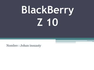 BlackBerry
Z 10
Nombre : Johan insuasty
 