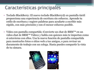 Características principales
• Teclado BlackBerry: El nuevo teclado BlackBerry® en pantalla táctil
proporciona una experiencia de escritura sin esfuerzo. Aprende tu
estilo de escritura y sugiere palabras para ayudarte a escribir más
rápido, con más precisión y con el menor esfuerzo posible.
• Video con pantalla compartida :Convierte un chat de BBM™ en un
video chat de BBM™ Video1 y habla con quienes más te importan como
si estuvieras con ellos. Usa la nueva función de pantalla compartida
para mostrarles fotos o sitios web a tus amigos, o para revisar un
documento de trabajo con un colega. Hasta puedes compartir la vista
de tu cámara.
 