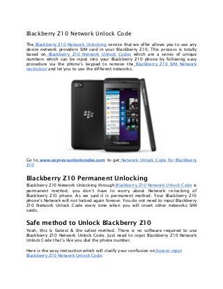 Blackberry Z10 Network Unlock Code
The Blackberry Z10 Network Unlocking service that we offer allows you to use any
desire network providers SIM card in your Blackberry Z10. This process is totally
based on Blackberry Z10 Network Unlock Codes which are a series of unique
numbers which can be input into your Blackberry Z10 phone by following easy
procedure via the phone’s keypad to remove the Blackberry Z10 SIM Network
restriction and let you to use the different networks.
Go to www.expressunlockcodes.com to get Network Unlock Code for Blackberry
Z10
Blackberry Z10 Permanent Unlocking
Blackberry Z10 Network Unlocking through Blackberry Z10 Network Unlock Code is
permanent method; you don’t have to worry about Network re-locking of
Blackberry Z10 phone. As we said it is permanent method. Your Blackberry Z10
phone’s Network will not locked again forever. You do not need to input Blackberry
Z10 Network Unlock Code every time when you will insert other networks SIM
cards.
Safe method to Unlock Blackberry Z10
Yeah, this is fastest & the safest method. There is no software required to use
Blackberry Z10 Network Unlock Code. Just need to input Blackberry Z10 Network
Unlock Code that’s like you dial the phone number.
Here is the easy instruction which will clarify your confusion on how to input
Blackberry Z10 Network Unlock Code:
 