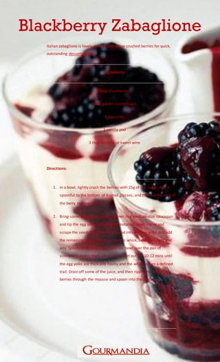 www.Gourmandia.org.uk
Blackberry Zabaglione
Italian zabaglione is lovely rippled with a few crushed berries for quick,
outstanding dessert recipes.
Ingredients:
400g blackberries
140g golden caster sugar
6 egg yolks
1 vanilla pod
3 tbsp marsala or sweet wine
Directions:
1. In a bowl, lightly crush the berries with 25g of the sugar. Add a
spoonful to the bottom of 6 small glasses, and then set the rest of
the berry mixture aside.
2. Bring some water to a gentle simmer in a medium-size saucepan
and tip the egg yolks into a large heatproof bowl. Halve and
scrape the seeds from the vanilla pod into the egg yolks and add
the remaining sugar. Using an electric whisk, beat until light and
airy. Splash in the Marsala, place the bowl over the pan of
simmering water, then whisk your heart out for 10-12 mins until
the egg yolks are thick and foamy and the whisk leaves a defined
trail. Drain off some of the juice, and then ripple the remaining
berries through the mousse and spoon into the glasses.
 