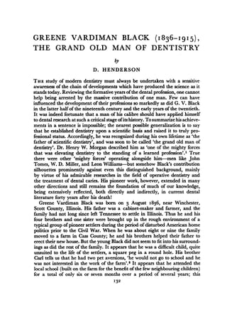 GREENE VARDIMAN BLACK (1836-I915), 
THE GRAND OLD MAN OF DENTISTRY 
by 
D. HENDERSON 
THE study of modern dentistry must always be undertaken with a sensitive 
awareness of the chain of developments which have produced the science as it 
stands today. Reviewing the formative years ofthe dental profession, one cannot 
help being arrested by the massive contribution of one man. Few can have 
influenced the development of their professions so markedly as did G. V. Black 
in the latter half of the nineteenth century and the early years of the twentieth. 
It was indeed fortunate that a man of his calibre should have applied himself 
to dental research at such a critical stage ofits history. To summarize his achieve-ments 
in a sentence is impossible; the nearest possible generalization is to say 
that he established dentistry upon a scientific basis and raised it to truly pro-fessional 
status. Accordingly, he was recognized during his own lifetime as 'the 
father of scientific dentistry', and was soon to be called 'the grand old man of 
dentistry'. Dr. Henry W. Morgan described him as 'one of the mighty forces 
that was elevating dentistry to the standing of a learned profession'.1 True 
there were other 'mighty forces' operating alongside him-men like John 
Tomes, W. D. Miller, and Leon Williams-but somehow Black's contribution 
silhouettes prominently against even this distinguished background, mainly 
by virtue of his admirable researches in the field of operative dentistry and 
the treatment of dental caries. His pioneer work, however, extended in many 
other directions and still remains the foundation of much of our knowledge, 
being extensively reflected, both directly and indirectly, in current dental 
literature forty years after his death! 
Greene Vardiman Black was born on 3 August i 836, near Winchester, 
Scott County, Illinois. His father was a cabinet-maker and farmer, and the 
family had not long since left Tennessee to settle in Illinois. Thus he and his 
four brothers and one sister were brought up in the rough environment of a 
typical group of pioneer settlers during the period of disturbed American home 
politics prior to the Civil War. When he was about eight or nine the family 
moved to a farm in Cass County; he and his brothers helped their father to 
erect their new house. But the young Black did not seem to fit into his surround-ings 
as did the rest of the family. It appears that he was a difficult child, quite 
unsuited to the life of the settlers, a square peg in a round hole. His brother 
Carl tells us that he had two pet aversions, 'he would not go to school and he 
was not interested in the work of the farm'.2 It appears that he attended the 
local school (built on the farm for the benefit of the few neighbouring children) 
for a total of only six or seven months over a period of several years; this 
I32 
 