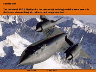 Fastest flier
The Lockheed SR-71 Blackbird – the two-cockpit training model is seen here – is
the fastest air-breathing aircraft ever put into production.

BBC FUTURE

2 JULY 2013

 