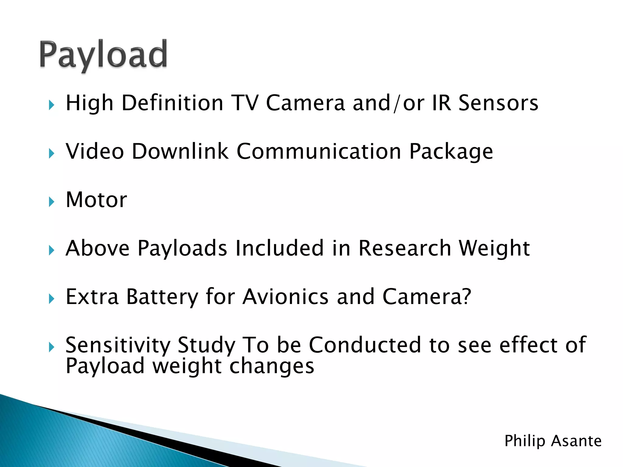    High Definition TV Camera and/or IR Sensors

   Video Downlink Communication Package

   Motor

   Above Payloads Included in Research Weight

   Extra Battery for Avionics and Camera?

   Sensitivity Study To be Conducted to see effect of
    Payload weight changes


                                              Philip Asante
 