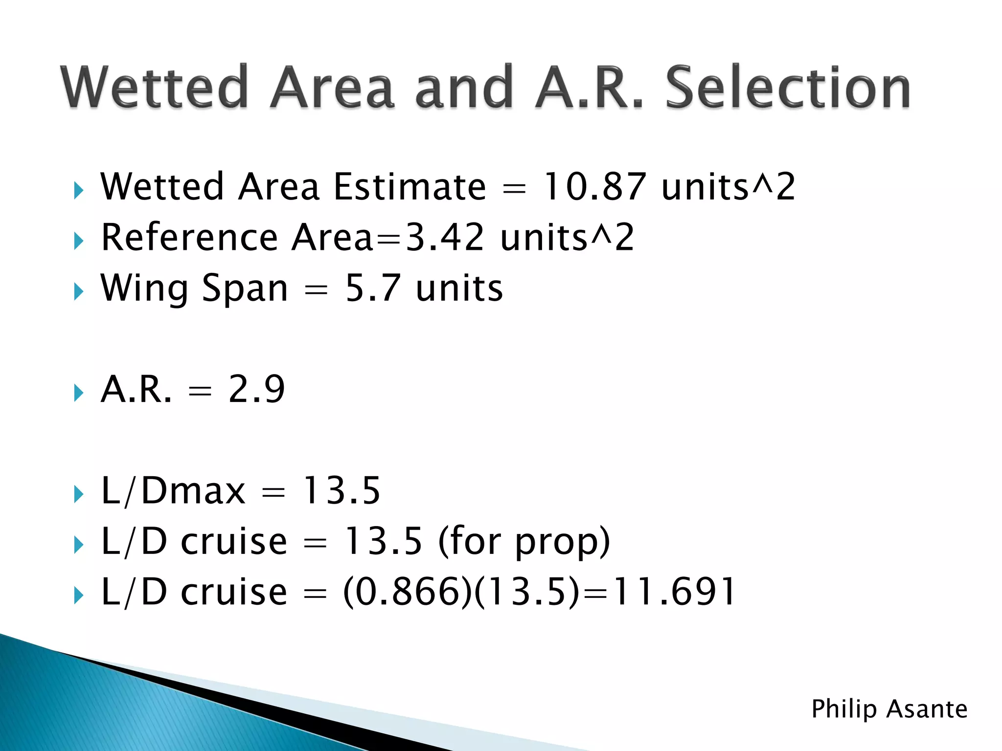    Wetted Area Estimate = 10.87 units^2
   Reference Area=3.42 units^2
   Wing Span = 5.7 units

   A.R. = 2.9

   L/Dmax = 13.5
   L/D cruise = 13.5 (for prop)
   L/D cruise = (0.866)(13.5)=11.691


                                           Philip Asante
 