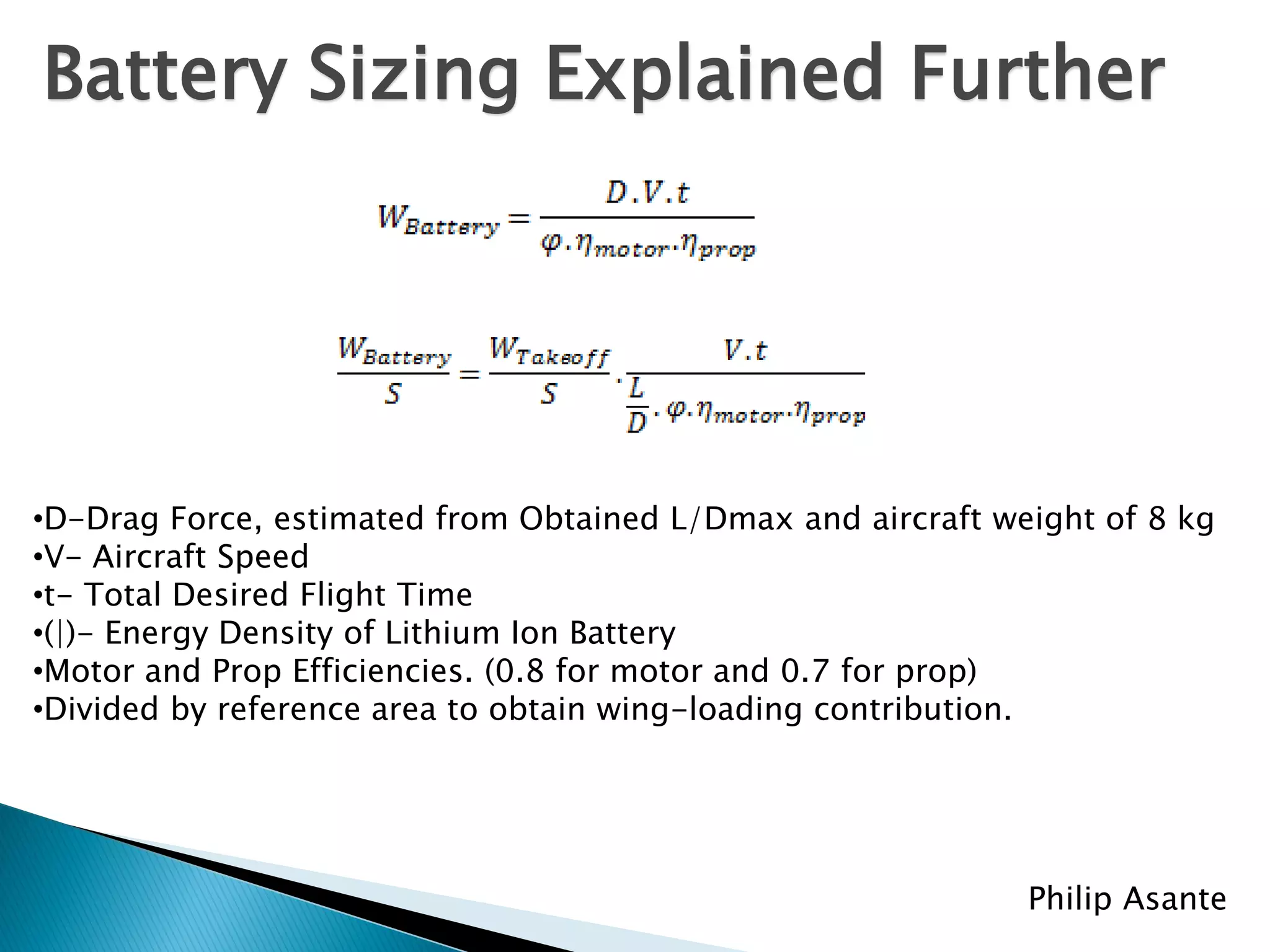 Battery Sizing Explained Further




•D-Drag Force, estimated from Obtained L/Dmax and aircraft weight of 8 kg
•V- Aircraft Speed
•t- Total Desired Flight Time
•(|)- Energy Density of Lithium Ion Battery
•Motor and Prop Efficiencies. (0.8 for motor and 0.7 for prop)
•Divided by reference area to obtain wing-loading contribution.




                                                             Philip Asante
 