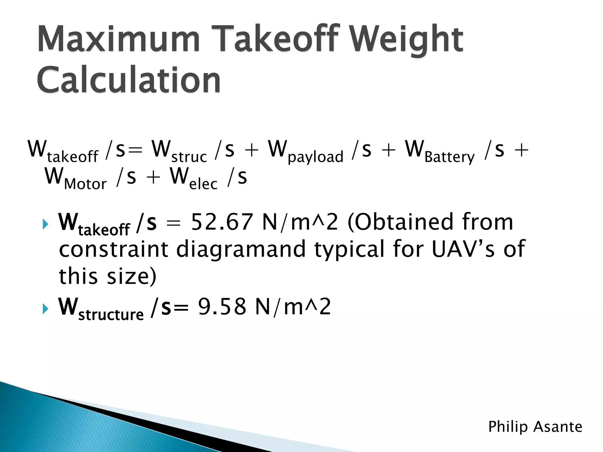 Maximum Takeoff Weight
Calculation
Wtakeoff /s= Wstruc /s + Wpayload /s + WBattery /s +
 WMotor /s + Welec /s

    Wtakeoff /s = 52.67 N/m^2 (Obtained from
     constraint diagramand typical for UAV’s of
     this size)
    Wstructure /s= 9.58 N/m^2




                                               Philip Asante
 