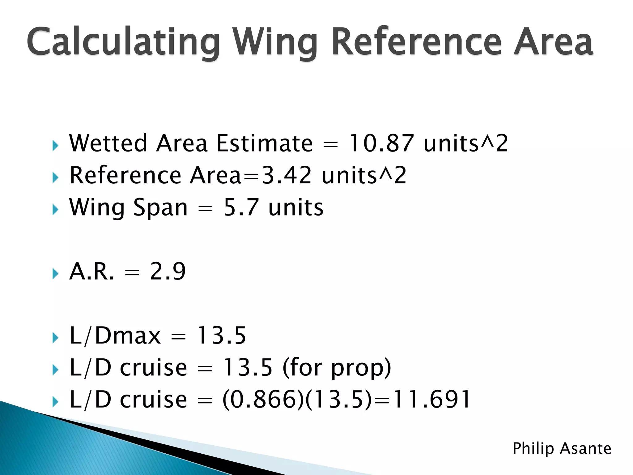 Calculating Wing Reference Area

    Wetted Area Estimate = 10.87 units^2
    Reference Area=3.42 units^2
    Wing Span = 5.7 units

    A.R. = 2.9

    L/Dmax = 13.5
    L/D cruise = 13.5 (for prop)
    L/D cruise = (0.866)(13.5)=11.691
                                            Philip Asante
 
