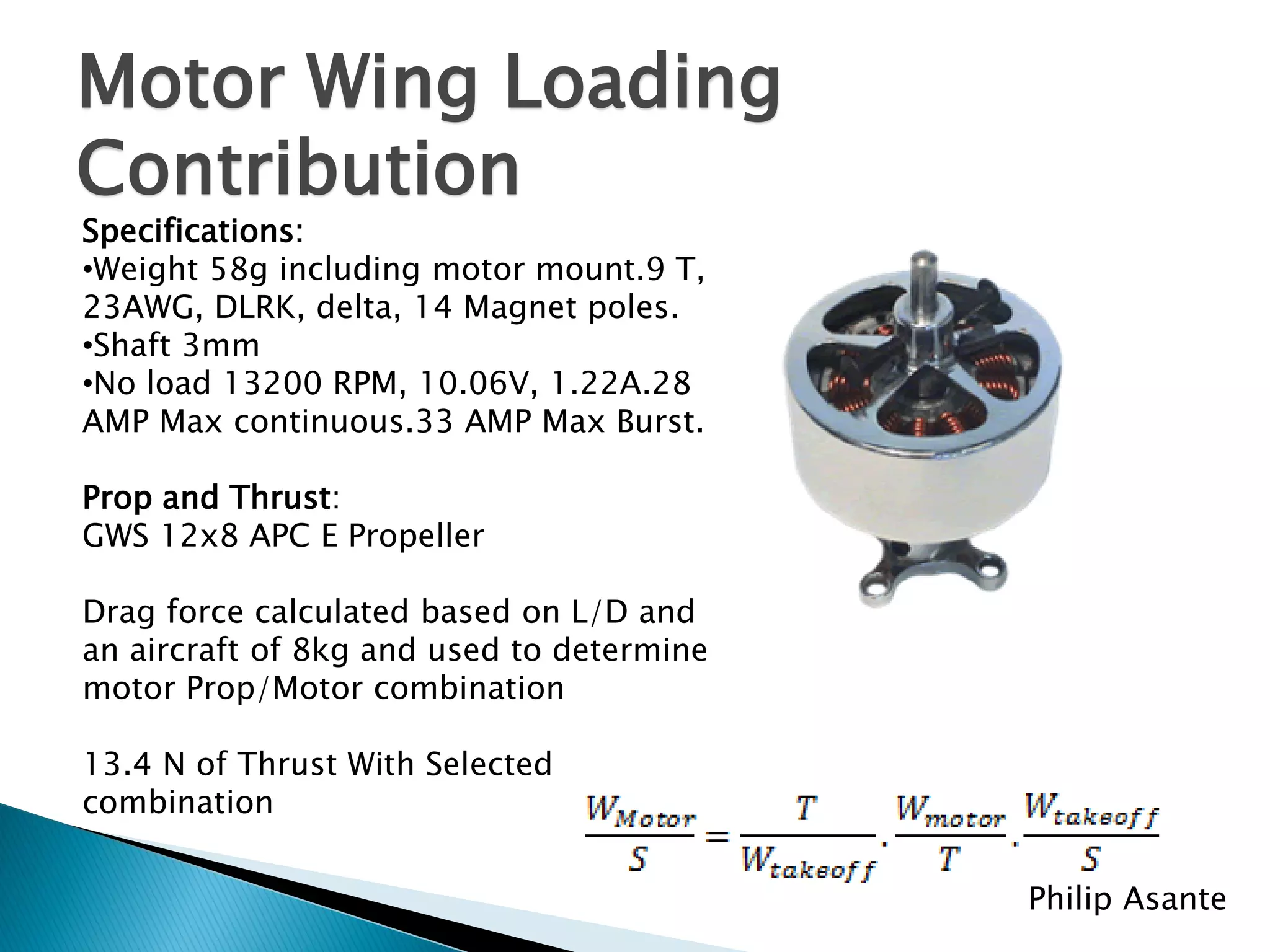 Motor Wing Loading
Contribution
Specifications:
•Weight 58g including motor mount.9 T,
23AWG, DLRK, delta, 14 Magnet poles.
•Shaft 3mm
•No load 13200 RPM, 10.06V, 1.22A.28
AMP Max continuous.33 AMP Max Burst.

Prop and Thrust:
GWS 12x8 APC E Propeller

Drag force calculated based on L/D and
an aircraft of 8kg and used to determine
motor Prop/Motor combination

13.4 N of Thrust With Selected
combination


                                           Philip Asante
 