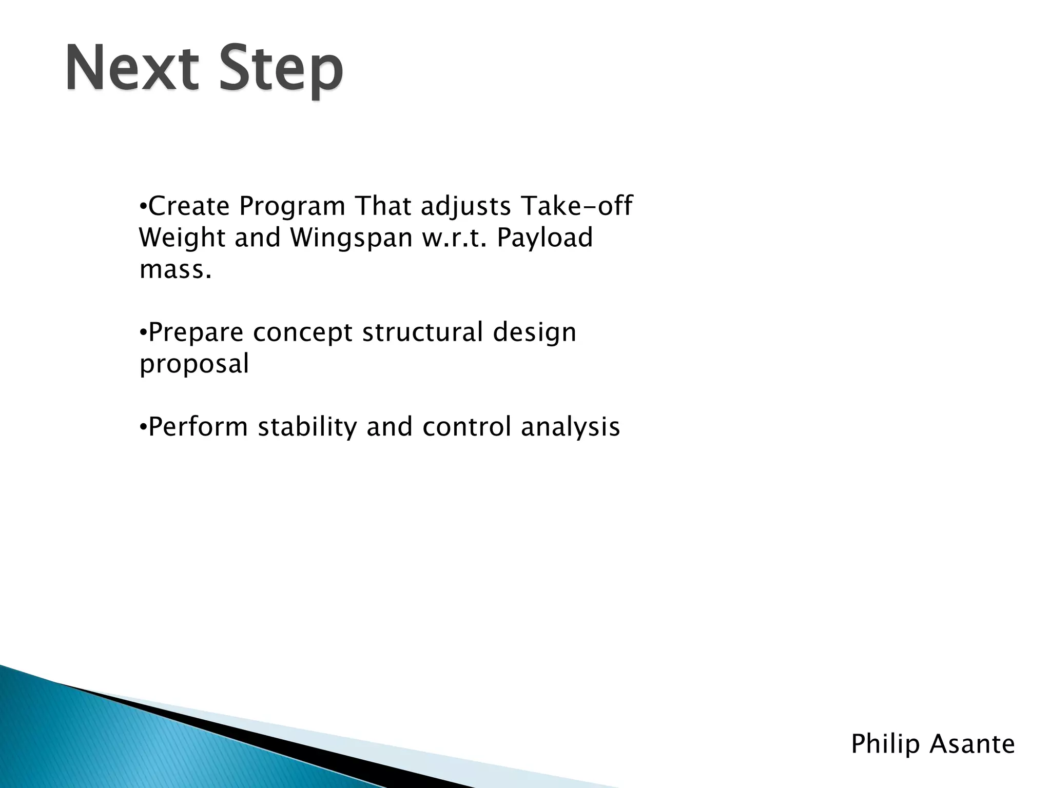Next Step

  •Create Program That adjusts Take-off
  Weight and Wingspan w.r.t. Payload
  mass.

  •Prepare concept structural design
  proposal

  •Perform stability and control analysis




                                            Philip Asante
 