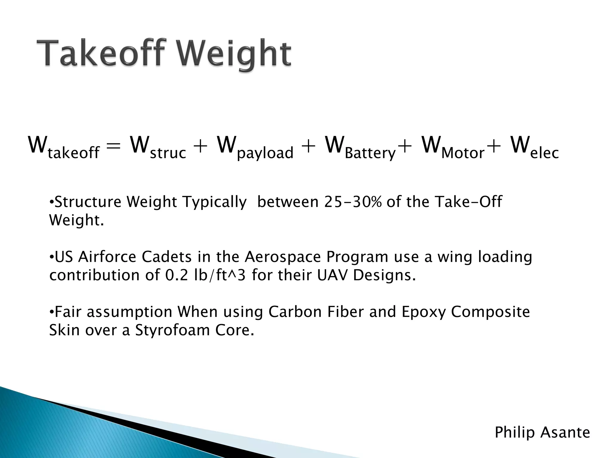 Wtakeoff = Wstruc + Wpayload + WBattery+ WMotor+ Welec

  •Structure Weight Typically between 25-30% of the Take-Off
  Weight.

  •US Airforce Cadets in the Aerospace Program use a wing loading
  contribution of 0.2 lb/ft^3 for their UAV Designs.

  •Fair assumption When using Carbon Fiber and Epoxy Composite
  Skin over a Styrofoam Core.




                                                            Philip Asante
 