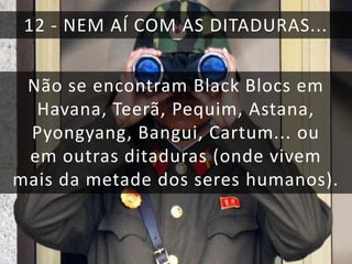 12 - NEM AÍ COM AS DITADURAS...
Não se encontram Black Blocs em
Havana, Teerã, Pequim, Astana,
Pyongyang, Bangui, Cartum... ou
em outras ditaduras (onde vivem
mais da metade dos seres humanos).

 