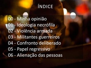 ÍNDICE
00 - Minha opinião
01 - Ideologia necrófila
02 - Violência armada
03 - Militantes guerreiros
04 - Confronto deliberado
05 - Papel regressivo
06 - Alienação das pessoas

 