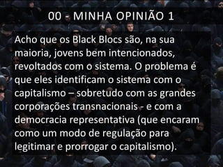 00 - MINHA OPINIÃO 1
Acho que os Black Blocs são, na sua
maioria, jovens bem intencionados,
revoltados com o sistema. O problema é
que eles identificam o sistema com o
capitalismo – sobretudo com as grandes
corporações transnacionais - e com a
democracia representativa (que encaram
como um modo de regulação para
legitimar e prorrogar o capitalismo).

 