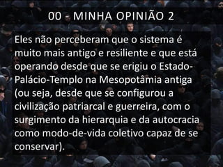00 - MINHA OPINIÃO 2
Eles não perceberam que o sistema é
muito mais antigo e resiliente e que está
operando desde que se erigiu o EstadoPalácio-Templo na Mesopotâmia antiga
(ou seja, desde que se configurou a
civilização patriarcal e guerreira, com o
surgimento da hierarquia e da autocracia
como modo-de-vida coletivo capaz de se
conservar).

 