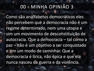 00 - MINHA OPINIÃO 3
Como são analfabetos democráticos eles
não percebem que a democracia não é um
regime determinado, nem uma utopia e
sim um movimento de desconstituição de
autocracia. Que a democracia – tal como a
paz – não é um objetivo a ser conquistado
e sim um modo de caminhar. Que a
democracia é lírica, não épica e que ela
nunca nasceu da guerra e da violência.

 