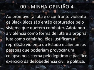 00 - MINHA OPINIÃO 4
Ao promover a luta e o confronto violento
os Black Blocs são então capturados pelo
sistema que querem combater. Adotando
a violência como forma de luta e a própria
luta como caminho, eles justificam a
repressão violenta do Estado e alienam as
pessoas que poderiam provocar um
colapso no sistema pelo legítimo e pacífico
exercício da desobediência civil e política.

 