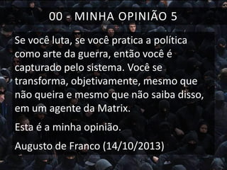 00 - MINHA OPINIÃO 5
Se você luta, se você pratica a política
como arte da guerra, então você é
capturado pelo sistema. Você se
transforma, objetivamente, mesmo que
não queira e mesmo que não saiba disso,
em um agente da Matrix.

Esta é a minha opinião.
Augusto de Franco (14/10/2013)

 