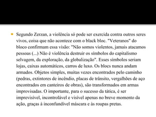 Segundo Zerzan, a violência só pode ser exercida contra outros seres
vivos, coisa que não acontece com o black bloc. "Veteranos" do
bloco confirmam essa visão: "Não somos violentos, jamais atacamos
pessoas (...) Não é violência destruir os símbolos do capitalismo
selvagem, da exploração, da globalização". Esses símbolos seriam
lojas, caixas automáticos, carros de luxo. Os blocs nunca andam
armados. Objetos simples, muitas vezes encontrados pelo caminho
(pedras, extintores de incêndio, placas de trânsito, vergalhões de aço
encontrados em canteiros de obras), são transformados em armas
improvisadas. O importante, para o sucesso da tática, é ser
imprevisível, incontrolável e visível apenas no breve momento da
ação, graças à inconfundível máscara e às roupas pretas.
 