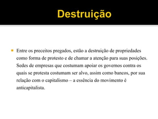  Entre os preceitos pregados, estão a destruição de propriedades
como forma de protesto e de chamar a atenção para suas posições.
Sedes de empresas que costumam apoiar os governos contra os
quais se protesta costumam ser alvo, assim como bancos, por sua
relação com o capitalismo – a essência do movimento é
anticapitalista.
 