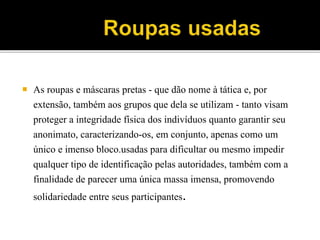  As roupas e máscaras pretas - que dão nome à tática e, por
extensão, também aos grupos que dela se utilizam - tanto visam
proteger a integridade física dos indivíduos quanto garantir seu
anonimato, caracterizando-os, em conjunto, apenas como um
único e imenso bloco.usadas para dificultar ou mesmo impedir
qualquer tipo de identificação pelas autoridades, também com a
finalidade de parecer uma única massa imensa, promovendo
solidariedade entre seus participantes.
 