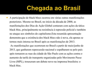  A participação de black blocs ocorreu em várias outras manifestações
posteriores. Mesmo no Brasil, no início da década de 2000, as
manifestações dos Dias de Ação Global contaram com ações da tática
black bloc, principalmente na resistência à repressão policial e também
no ataque aos símbolos do capitalismo.Esta resumida apresentação
demonstra que a existência dos black blocs não é nova, ela apenas se
tornou mais intensa no Brasil após as manifestações de 2013.
As manifestações que ocorreram no Brasil a partir de maio/junho de
2013, que ganharam repercussão nacional e espalharam-se pelo país
após tomarem as ruas da cidade de São Paulo com as ações contra o
aumento da tarifa do transporte organizadas pelo Movimento Passe
Livre (MPL), trouxeram um debate novo na imprensa brasileira: o
black bloc.
 