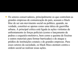  Os setores conservadores, principalmente os que controlam as
grandes empresas de comunicação do país, acusam o black
bloc de ser um movimento social ou político, quando, na
verdade, constitui-se apenas como uma tática de guerrilha
urbana. A principal crítica está ligada às ações violentas de
enfrentamento às forças policiais (como o lançamento de
pedras e coquetéis-molotovs, bem como a queima de lixeiras
e outros materiais para formar barricadas) e de ataque a
prédios de instituições estatais e de grandes empresas. Para
esses setores da sociedade, os black blocs atentam contra a
ordem social ao realizar essas ações.
 