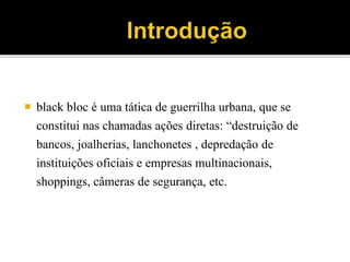  black bloc é uma tática de guerrilha urbana, que se
constitui nas chamadas ações diretas: “destruição de
bancos, joalherias, lanchonetes , depredação de
instituições oficiais e empresas multinacionais,
shoppings, câmeras de segurança, etc.
 