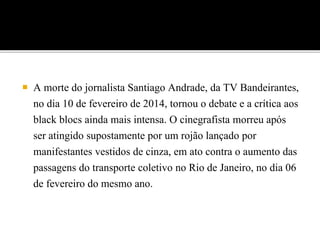  A morte do jornalista Santiago Andrade, da TV Bandeirantes,
no dia 10 de fevereiro de 2014, tornou o debate e a crítica aos
black blocs ainda mais intensa. O cinegrafista morreu após
ser atingido supostamente por um rojão lançado por
manifestantes vestidos de cinza, em ato contra o aumento das
passagens do transporte coletivo no Rio de Janeiro, no dia 06
de fevereiro do mesmo ano.
 