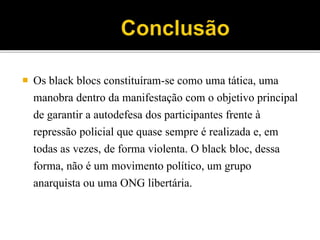  Os black blocs constituíram-se como uma tática, uma
manobra dentro da manifestação com o objetivo principal
de garantir a autodefesa dos participantes frente à
repressão policial que quase sempre é realizada e, em
todas as vezes, de forma violenta. O black bloc, dessa
forma, não é um movimento político, um grupo
anarquista ou uma ONG libertária.
 