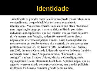 Inicialmente as grandes redes de comunicação de massa difundiram
o entendimento de que black bloc seria uma organização
internacional. Mais recentemente, ficou claro que black bloc não é
uma organização ou grupo mas uma tática utilizada por vários
indivíduos anticapitalistas, que não mantêm muitas conexões entre
si. Na mesma manifestação, podem formar-se diversos blocos
negros, com diferentes objetivos e ações. Esses blocos podem até
mesmo entrar em confronto entre si, a exemplo do que ocorreu nas
protestos contra o G8, em Gênova (2001) e Montebello (Quebec),
em 2007, durante a Cúpula de Líderes da América do Norte (também
conhecida como Three Amigos Summit ou "Cúpula dos Três
Amigos", a saber: Estados Unidos, México e Canadá), quando
alguns policiais se infiltraram no black bloc. A polícia negou que os
agentes tivessem atuado como provocadores, mas um dos policiais
infiltrados foi filmado com uma grande pedra na mão.
 